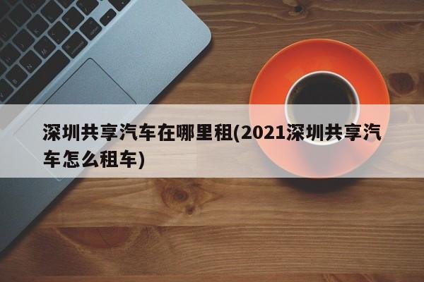 深圳共享汽车在哪里租(2021深圳共享汽车怎么租车)