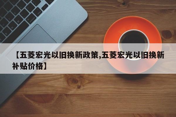 【五菱宏光以旧换新政策,五菱宏光以旧换新补贴价格】