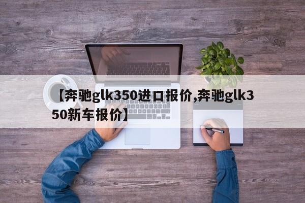 【奔驰glk350进口报价,奔驰glk350新车报价】