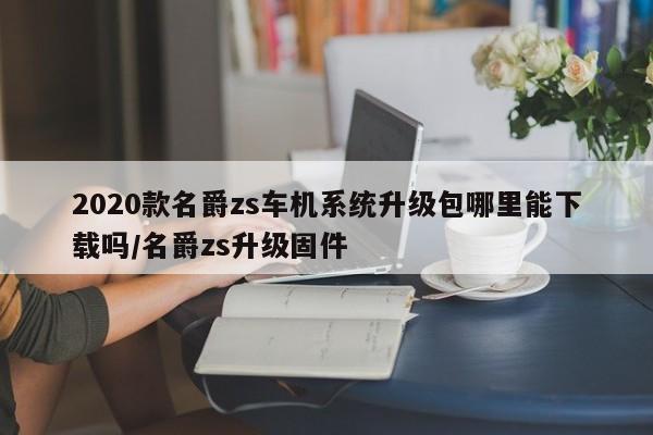 2020款名爵zs车机系统升级包哪里能下载吗/名爵zs升级固件