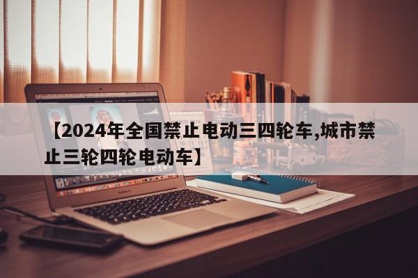 【2024年全国禁止电动三四轮车,城市禁止三轮四轮电动车】