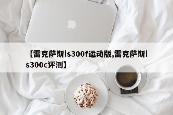 【雷克萨斯is300f运动版,雷克萨斯is300c评测】