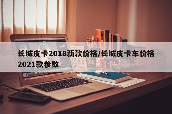 长城皮卡2018新款价格/长城皮卡车价格2021款参数