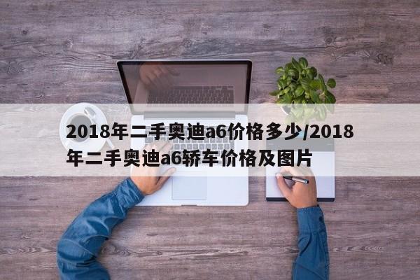 2018年二手奥迪a6价格多少/2018年二手奥迪a6轿车价格及图片