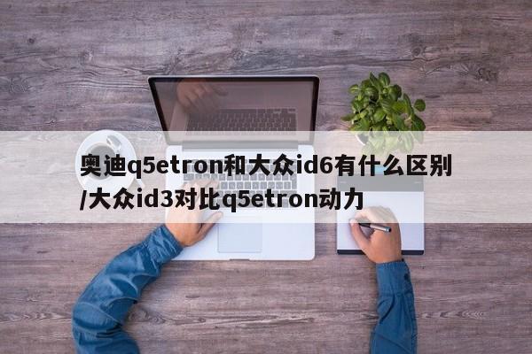 奥迪q5etron和大众id6有什么区别/大众id3对比q5etron动力