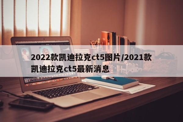 2022款凯迪拉克ct5图片/2021款凯迪拉克ct5最新消息