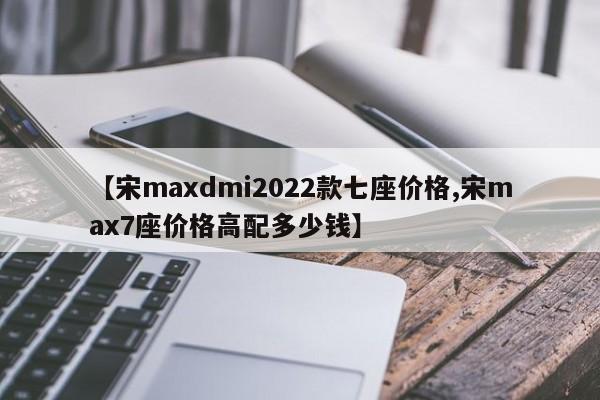 【宋maxdmi2022款七座价格,宋max7座价格高配多少钱】