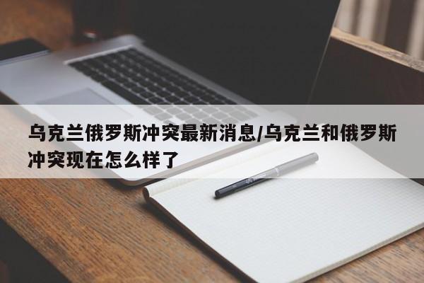 乌克兰俄罗斯冲突最新消息/乌克兰和俄罗斯冲突现在怎么样了
