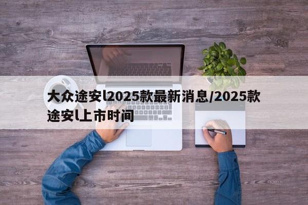 大众途安l2025款最新消息/2025款途安l上市时间