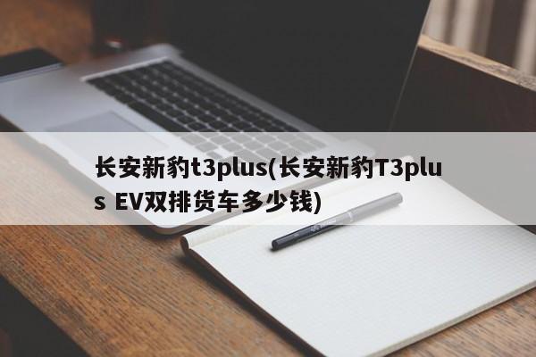 长安新豹t3plus(长安新豹T3plus EV双排货车多少钱)