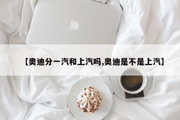 【奥迪分一汽和上汽吗,奥迪是不是上汽】