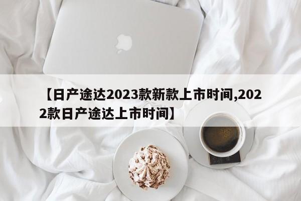 【日产途达2023款新款上市时间,2022款日产途达上市时间】