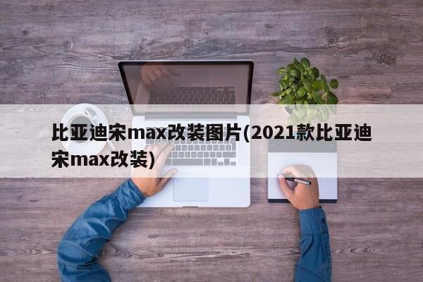 比亚迪宋max改装图片(2021款比亚迪宋max改装)