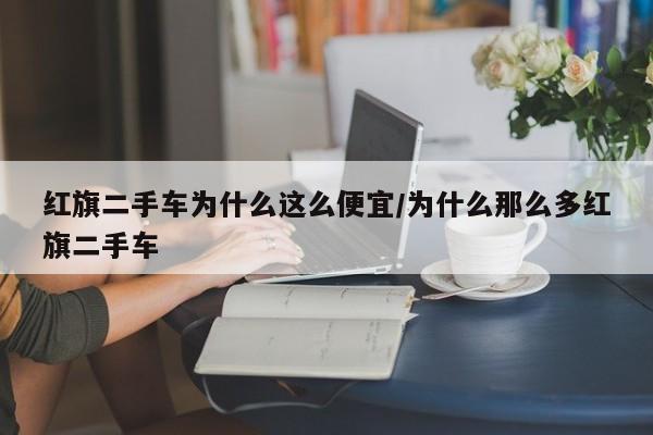 红旗二手车为什么这么便宜/为什么那么多红旗二手车