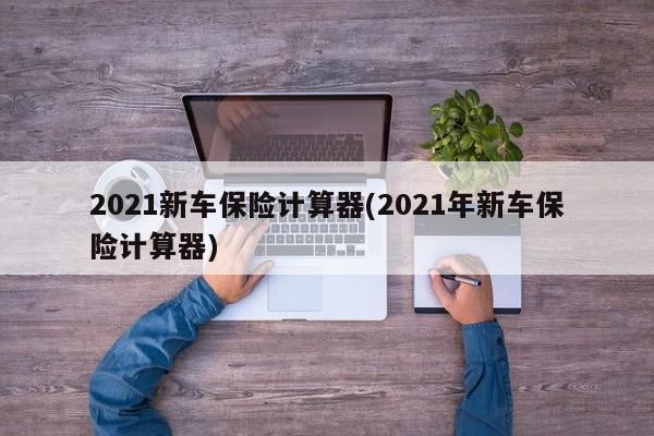 2021新车保险计算器(2021年新车保险计算器)