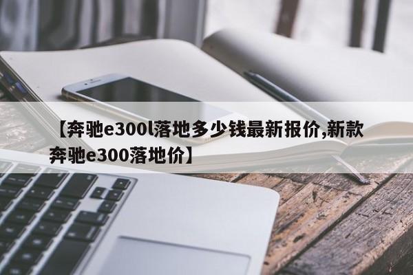 【奔驰e300l落地多少钱最新报价,新款奔驰e300落地价】