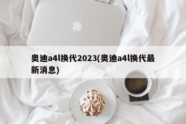 奥迪a4l换代2023(奥迪a4l换代最新消息)