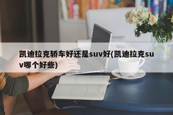 凯迪拉克轿车好还是suv好(凯迪拉克suv哪个好些)