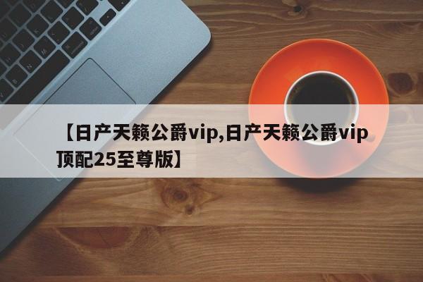 【日产天籁公爵vip,日产天籁公爵vip顶配25至尊版】