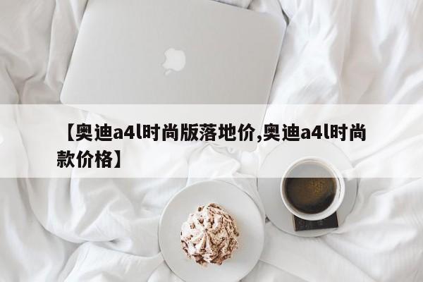【奥迪a4l时尚版落地价,奥迪a4l时尚款价格】