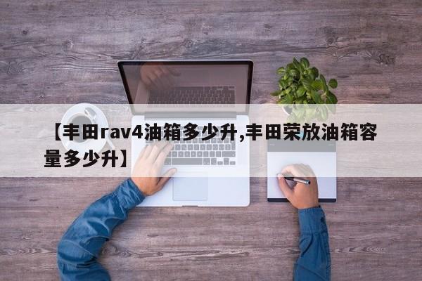 【丰田rav4油箱多少升,丰田荣放油箱容量多少升】